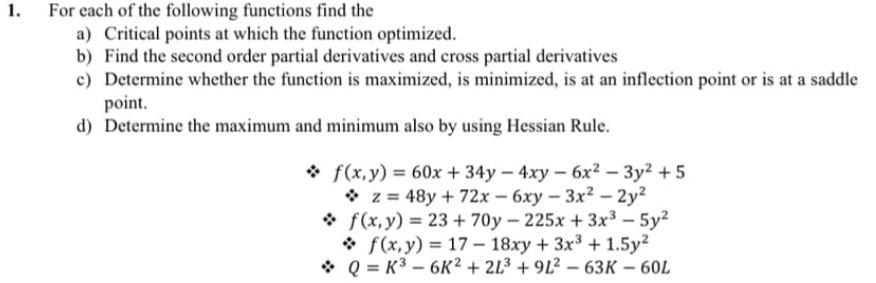 For each of the following functions find the 
a) Critical points at which the function optimized. 
b) Find the second order partial derivatives and cross partial derivatives 
c) Determine whether the function is maximized, is minimized, is at an inflection point or is at a saddle 
point. 
d) Determine the maximum and minimum also by using Hessian Rule.
f(x,y)=60x+34y-4xy-6x^2-3y^2+5. z=48y+72x-6xy-3x^2-2y^2
f(x,y)=23+70y-225x+3x^3-5y^2
f(x,y)=17-18xy+3x^3+1.5y^2
Q=K^3-6K^2+2L^3+9L^2-63K-60L