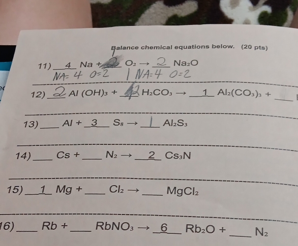 Balance chemical equations below. (20 pts) 
11) 4 Na+ O_2 _ Na_2O

_ 
_ 
12) _ Al(OH)_3+ _ H_2CO_3 to _1 Al_2(CO_3)_3+
_ 
13)_ AI+_ 3 _ S_8 _ Al_2S_3
_ 
14)_ Cs+ _  N_2 to _ _ 2Cs_3N
_ 
_ 
15)_ _ 1Mg+ _  Cl_2 _ MgCl_2
_ 
_ 
16)_ Rb+ _ RbNO_3to _ 6Rb_2O+ _  _  N_2