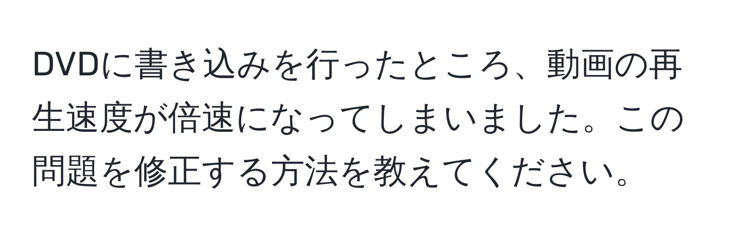 DVDに書き込みを行ったところ、動画の再生速度が倍速になってしまいました。この問題を修正する方法を教えてください。