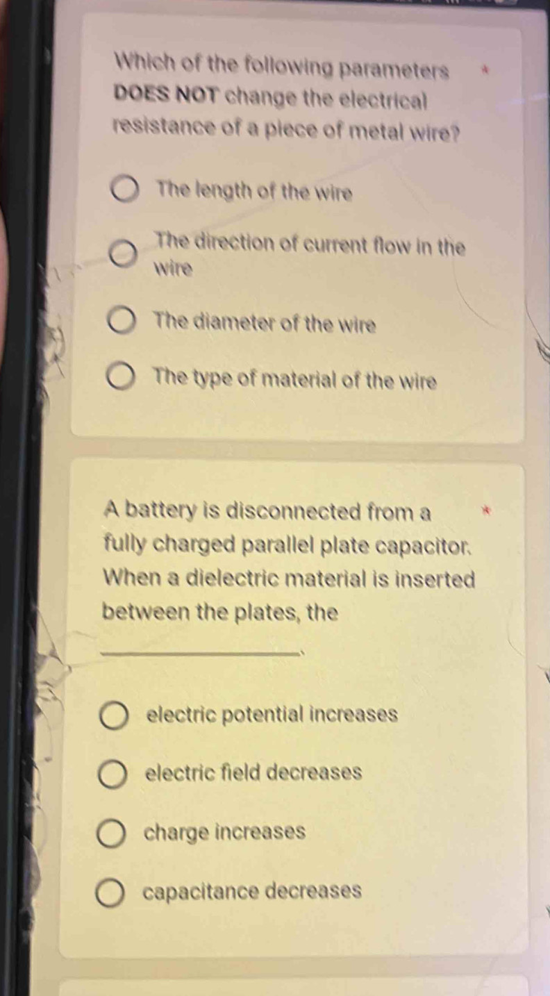 Which of the following parameters
DOES NOT change the electrical
resistance of a piece of metal wire?
The length of the wire
The direction of current flow in the
wire
The diameter of the wire
The type of material of the wire
A battery is disconnected from a
fully charged parallel plate capacitor.
When a dielectric material is inserted
between the plates, the
_
electric potential increases
electric field decreases
charge increases
capacitance decreases