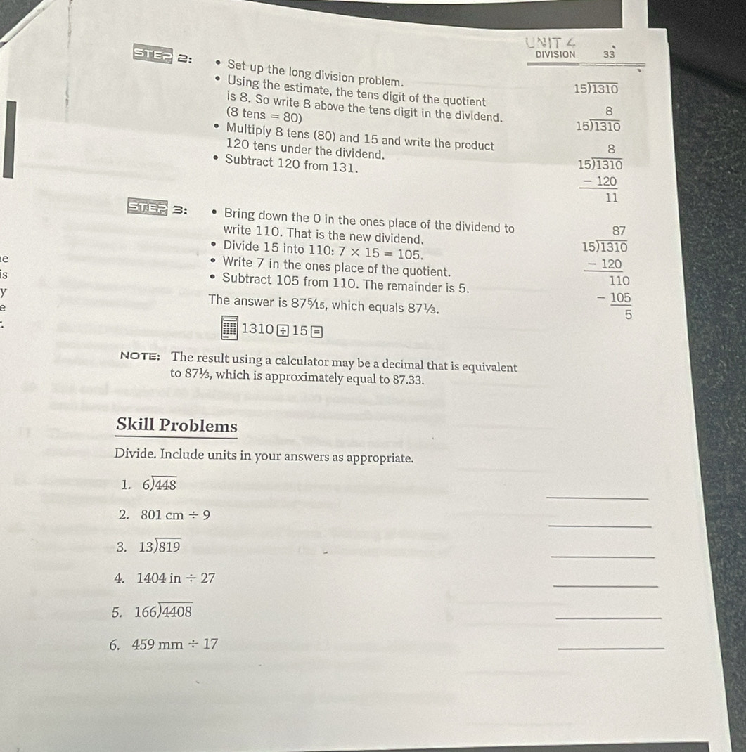 DIVISION 33 
STE? 2: Set up the long division problem.
15encloselongdiv 1310
Using the estimate, the tens digit of the quotient 
is 8. So write 8 above the tens digit in the dividend. beginarrayr 8 15encloselongdiv 1310endarray
(8tens=80)
Multiply 8 tens (80) and 15 and write the product
120 tens under the dividend. beginarrayr 8 15encloselongdiv 1310 -120 hline 11endarray
Subtract 120 from 131. 
STE2 3: Bring down the 0 in the ones place of the dividend to 
write 110. That is the new dividend. 
Divide 15 into 110: 7* 15=105. 
e 
Write 7 in the ones place of the quotient. 
is 
Subtract 105 from 110. The remainder is 5. 
y 
The answer is 87% ₅, which equals 87½. 
e
frac beginarrayr 57 15encloselongdiv 310endarray _ -150- 105/5 endarray 
131015
NOTE: The result using a calculator may be a decimal that is equivalent 
to 87½, which is approximately equal to 87.33. 
Skill Problems 
Divide. Include units in your answers as appropriate. 
_ 
1. beginarrayr 6encloselongdiv 448endarray
_ 
2. 801cm/ 9
_ 
3. 13encloselongdiv 819
4. 1404in/ 27
_ 
5. 166encloselongdiv 4408
_ 
6. 459mm/ 17
_