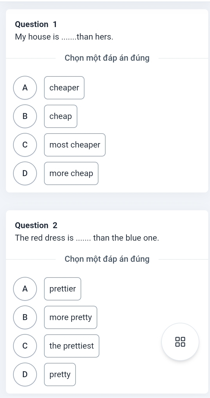 My house is .......than hers.
Chọn một đáp án đúng
A cheaper
B cheap
C most cheaper
D more cheap
Question 2
The red dress is ....... than the blue one.
Chọn một đáp án đúng
A prettier
B more pretty
C the prettiest
D pretty