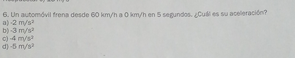 Un automóvil frena desde 60 km/h a 0 km/h en 5 segundos. ¿Cuál es su aceleración?
a) -2m/s^2
b) -3m/s^2
c) -4m/s^2
d) -5m/s^2