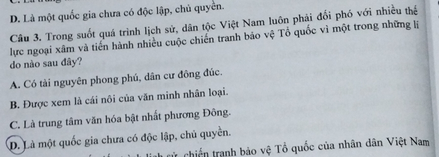 D. Là một quốc gia chưa có độc lập, chủ quyền.
Câu 3. Trong suốt quá trình lịch sử, dân tộc Việt Nam luôn phải đối phó với nhiều thế
lực ngoại xâm và tiến hành nhiều cuộc chiến tranh bảo vệ Tổ quốc vì một trong những lí
do nào sau đây?
A. Có tài nguyên phong phú, dân cư đông đúc.
B. Được xem là cái nôi của văn minh nhân loại.
C. Là trung tâm văn hóa bật nhất phương Đông.
D. Là một quốc gia chưa có độc lập, chủ quyền.
ử chiến tranh bảo vệ Tổ quốc của nhân dân Việt Nam