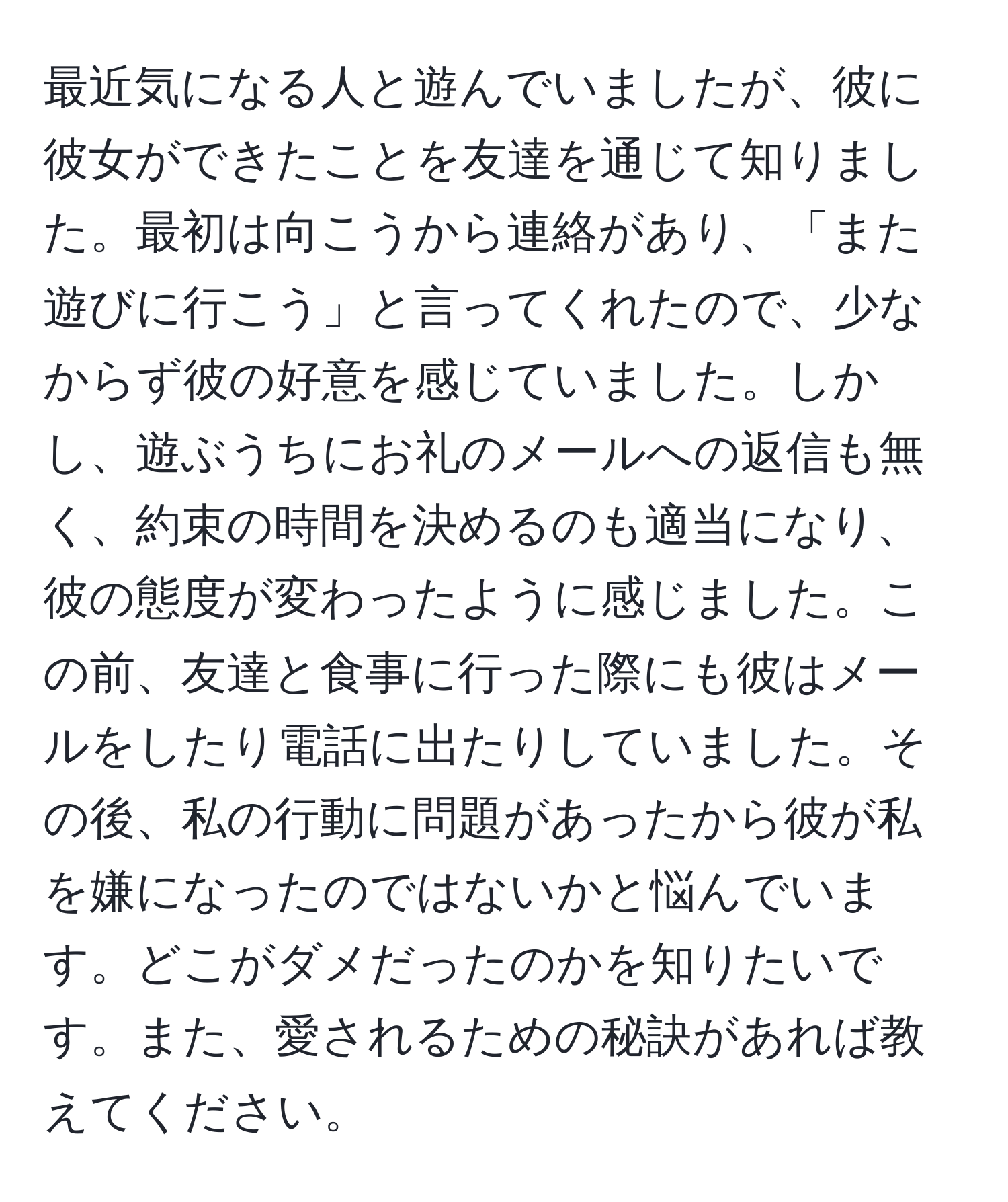 最近気になる人と遊んでいましたが、彼に彼女ができたことを友達を通じて知りました。最初は向こうから連絡があり、「また遊びに行こう」と言ってくれたので、少なからず彼の好意を感じていました。しかし、遊ぶうちにお礼のメールへの返信も無く、約束の時間を決めるのも適当になり、彼の態度が変わったように感じました。この前、友達と食事に行った際にも彼はメールをしたり電話に出たりしていました。その後、私の行動に問題があったから彼が私を嫌になったのではないかと悩んでいます。どこがダメだったのかを知りたいです。また、愛されるための秘訣があれば教えてください。