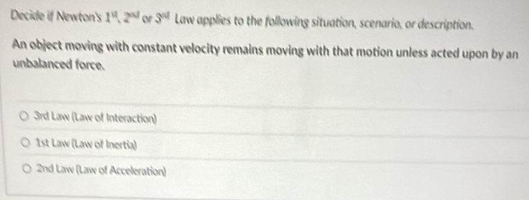 Decide if Newton's 1^a, 2^(ad) of 3^(nd) Law applies to the following situation, scenario, or description. 
An object moving with constant velocity remains moving with that motion unless acted upon by an 
unbalanced force. 
3rd Law (Law of Interaction) 
1st Law (Law of Inertia) 
2nd Law (Law of Acceleration)