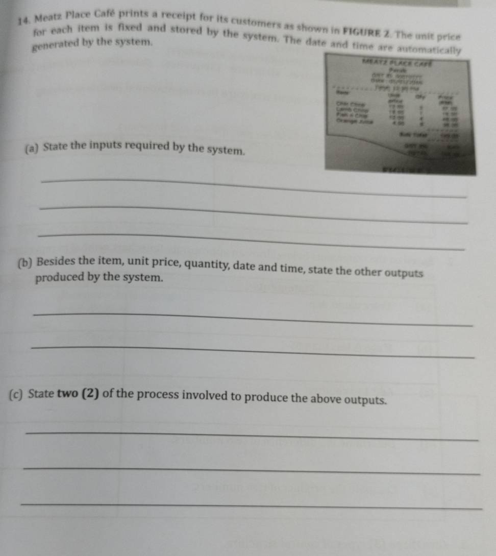 Meatz Place Café prints a receipt for its customers as shown in FIGURE 2. The unit price 
for each item is fixed and stored by the system. The date and time are 
generated by the system. 
(a) State the inputs required by the system. 
_ 
_ 
_ 
(b) Besides the item, unit price, quantity, date and time, state the other outputs 
produced by the system. 
_ 
_ 
(c) State two (2) of the process involved to produce the above outputs. 
_ 
_ 
_