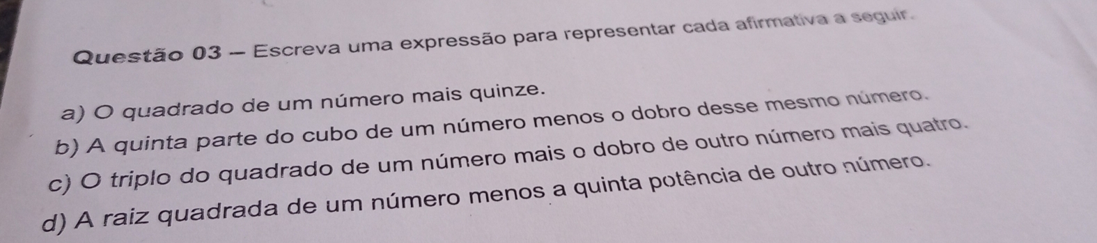 Escreva uma expressão para representar cada afirmativa a seguir.
a) O quadrado de um número mais quinze.
b) A quinta parte do cubo de um número menos o dobro desse mesmo número.
c) O triplo do quadrado de um número mais o dobro de outro número mais quatro.
d) A raiz quadrada de um número menos a quinta potência de outro número.