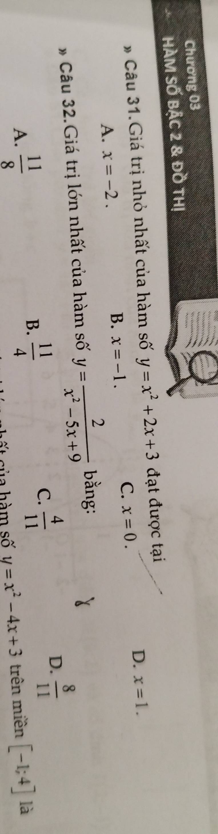 Chương 03
HÀM SỐ BậC 2 & đồ THị
# Câu 31.Giá trị nhỏ nhất của hàm số y=x^2+2x+3 đạt được tại
A. x=-2. D. x=1.
B. x=-1.
C. x=0. 
* Câu 32.Giá trị lớn nhất của hàm số y= 2/x^2-5x+9  bằng
D.  8/11 
B.
A.  11/8   11/4 
C.  4/11 
ấ t của hàm số y=x^2-4x+3 trên miền [-1;4] là
