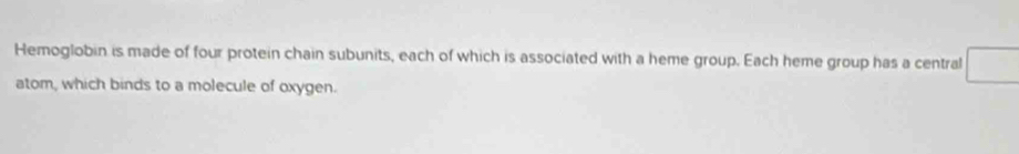 Hemoglobin is made of four protein chain subunits, each of which is associated with a heme group. Each heme group has a central 
atom, which binds to a molecule of oxygen.