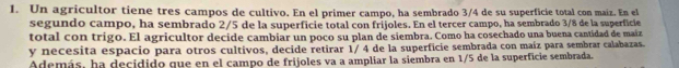 Un agricultor tiene tres campos de cultivo. En el primer campo, ha sembrado 3/4 de su superficie total con maiz. En el 
segundo campo, ha sembrado 2/5 de la superficie total con frijoles. En el tercer campo, ha sembrado 3/8 de la superficie 
total con trigo. El agricultor decide cambiar un poco su plan de siembra. Como ha cosechado una buena cantidad de maiz 
y necesita espacio para otros cultivos, decide retirar 1/ 4 de la superficie sembrada con maíz para sembrar calabazas. 
Además, ha decidido que en el campo de frijoles va a ampliar la siembra en 1/5 de la superficie sembrada.