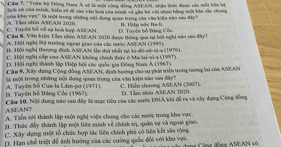 “Toàn bộ Đông Nam Á sẽ là một cộng đồng ASEAN, nhận thức được các mối liên hệ
lịch sử của mình, hiểu rõ di sản văn hoá của mình và gắn bó với nhau bằng một bản sắc chung
1 của khu vực'' là một trong những nội dung quan trọng của văn kiện nào sau đây?
A. Tầm nhìn ASEAN 2020. B. Hiệp ước Ba-li.
10 C. Tuyên bố về sự hoà hợp ASEAN. D. Tuyên bố Băng Cốc.
Câu 8. Văn kiện Tầm nhìn ASEAN 2020 được thông qua tại hội nghị nào sau đây?
A. Hội nghị Bộ trưởng ngoại giao của các nước ASEAN (1995).
B. Hội nghị thượng đỉnh ASEAN lần thứ nhất tại In-đô-nê-xi-a (1976).
C. Hội nghị cấp cao ASEAN không chính thức ở Ma-lai-xi-a (1997).
D. Hội nghị thành lập Hiệp hội các quốc gia Đông Nam Á (1967).
Câu 9. Xây dựng Cộng đồng ASEAN, định hướng cho sự phát triển trong tương lai của ASEAN
là một trong những nội dung quan trọng của văn kiện nào sau đây?
A. Tuyên bố Cua-la Lăm-pơ (1971). C. Hiến chương ASEAN (2007).
B. Tuyên bố Băng Cốc (1967). D. Tầm nhìn ASEAN 2020.
Câu 10. Nội dung nào sau đây là mục tiêu của các nước ĐNÁ khi đề ra và xây dựng Cộng đồng
ASEAN?
A. Tiến tới thành lập một nghị viện chung cho các nước trong khu vực.
B. Thúc đầy thành lập một liên minh về chính trị, quân sự và ngoại giao.
C. Xây dựng một tổ chức hợp tác liên chính phủ có liên kết sâu rộng.
D. Hạn chế triệt để ảnh hưởng của các cường quốc đối với khu vực.
dựng Cộng đồng ASEAN có