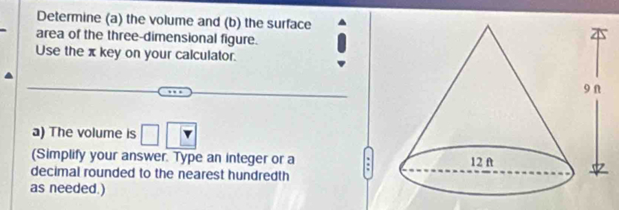 Determine (a) the volume and (b) the surface 
area of the three-dimensional figure. 
Use the π key on your calculator. 
a) The volume is □ |overline v
(Simplify your answer. Type an integer or a 
. 
decimal rounded to the nearest hundredth 
as needed.)