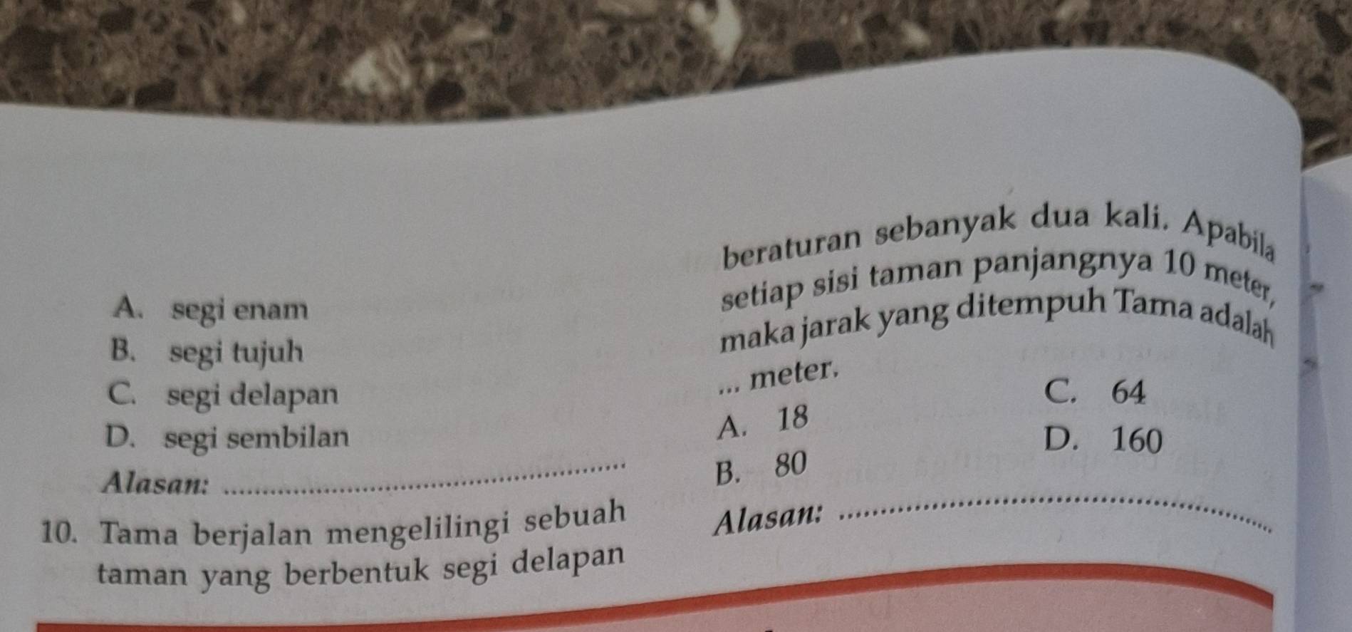 beraturan sebanyak dua kali. Apabila
A. segi enam
setiap sisi taman panjangnya 10 meter,
B. segi tujuh
maka jarak yang ditempuh Tama adalah
... meter.
C. segi delapan _C. 64
A. 18
D. segi sembilan D. 160
Alasan:
_B. 80
10. Tama berjalan mengelilingi sebuah
Alasan:
_
taman yang berbentuk segi delapan