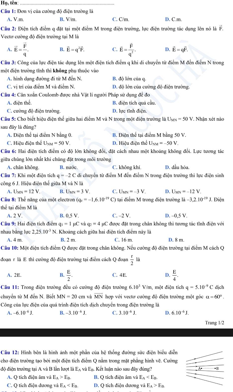 Họ, tên:_
Câu 1: Đơn vị của cường độ điện trường là
A. V.m. B. V/m. C. C/m. D. C.m.
Câu 2: Điện tích điểm q đặt tại một điểm M trong điện trường, lực điện trường tác dụng lên nó là vector F.
Vectơ cường độ điện trường tại M là
B. vector E=q^2vector F. C. D.
A. vector E=frac vector Fq. vector E=frac vector Fq^2. vector E=qvector F.
Câu 3: Công của lực điện tác dụng lên một điện tích điểm q khi di chuyển từ điểm M đến điểm N trong
một điện trường tĩnh thì không phụ thuộc vào
A. hình dạng đường đi từ M đến N. B. độ lớn của q.
C. vị trí của điểm M và điểm N. D. độ lớn của cường độ điện trường.
Câu 4: Cân xoắn Coulomb được nhà Vật lí người Pháp sử dụng đề đo
A. điện thế. B. điện tích quả cầu.
C. cường độ điện trường. D. lực tĩnh điện.
Câu 5: Cho biết hiệu điện 1 hhat e giữa hai điểm M và N trong một điện trường là U_MN=50V T Nhận xét nào
sau đây là đúng?
A. Điện thế tại điểm N bằng 0. B. Điện thể tại điểm M bằng 50 V.
C. Hiệu điện thế U_NM=50V. D. Hiệu điện thế U_NM=-50V.
Câu 6: Hai điện tích điểm có độ lớn không đổi, đặt cách nhau một khoảng không đổi. Lực tương tác
giữa chúng lớn nhất khi chúng đặt trong môi trường
A. chân không. B. nước. C. không khí. D. dầu hỏa.
Câu 7: Khi một điện tích q=-2C di chuyển từ điểm M đến điểm N trong điện trường thì lực điện sinh
công 6 J. Hiệu điện thế giữa M và N là
A. U_MN=12V B. U_MN=3V. C. U_MN=-3V. D. U_MN=-12V.
Câu 8: Thế năng của một electron (q_e=-1,6.10^(-19) C) tại điểm M trong điện trường ldot a-3,2.10^(-19)J Điện
thể tại điểm M là
A. 2 V. B. 0,5 V. C. -2 V. D. -0,5 V.
Câu 9: Hai điện tích điểm q_1=1 μC và q_2=4 μC được đặt trong chân không thì tương tác tĩnh điện với
nhau bằng lực 2,25.10^(-3)N.. Khoảng cách giữa hai điện tích điểm này là
A. 4 m. B. 2 m. C. 16 m. D. 8 m.
Câu 10: Một điện tích điểm Q được đặt trong chân không. Nếu cường độ điện trường tại điểm M cách Q
đoạn r là E thì cường độ điện trường tại điểm cách Q đoạn  r/2  là
A. 2E. B.  E/2 . C. 4E. D.  E/4 .
Câu 11: Trong điện trường đều có cường độ điện trường 6.10^3 V/m, một điện tích q=5.10^(-9)C dịch
chuyển từ M đến N. Biết MN=20 cm và vector MN hợp với vectơ cường độ điện trường một góc alpha =60°.
Công của lực điện của quá trình điện tích dịch chuyển trong điện trường là
A. -6.10^(-6)J. B. -3.10^(-6)J. C. 3.10^(-6)J. D. 6.10^(-6)J.
Trang 1/2
Câu 12: Hình bên là hình ảnh một phần của hệ thống đường sức điện biểu diễn
cho điện trường tạo bởi một điện tích điểm Q nằm trong mặt phẳng hình vẽ. Cường
độ điện trường tại A và B lần lượt là E_A và E_B. Kết luận nào sau đây đúng? •B
A. Q tích điện âm và E_A>E_B. B. Q tích điện âm và E_A
C. Q tích điện dương và E_A D. Q tích điện dương và E_A>E_B.