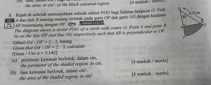 '  luás, daram cm
the area, in cm^2 , of the black coloured region. [4 markah / marks]
3. Rajah di sebelah menunjukkan sebuah sektor FOG bagi bulatan berpusat O. Titik 
A dan titik B masing-masing terletak pada garis OF dan garis OG dengan keadaan 
AB brserenjang dengan OF. T④  Subtopik 1 2 & 1.3 
The diagram shows a sector FOG of a circle with centre O. Point A and point B 
lie on the line OF and line OG respectively such that AB is perpendicular to OF.
Diberi OA : OF=2:3 , hitung
Given that OA:OF=2:3 , calculate
[Guna / Use π =3.142]
(a) perimeter kawasan berlorek, dalam cm,
the perimeter of the shaded region, in cm, [4 markah / marks]
(b) luas kawasan berlorek, dalam cm^2.
the area of the shaded region, in cm^2. [4 markah / marks]