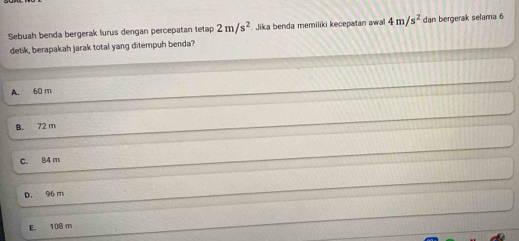 Sebuah benda bergerak lurus dengan percepatan tetap 2m/s^2 Jika benda memiliki kecepatan awal 4m/s^2 dan bergerak selama 6
detik, berapakah jarak total yang ditempuh benda?
A. 60 m
B. 72 m
c. 84 m
D. 96 m
E 108 m