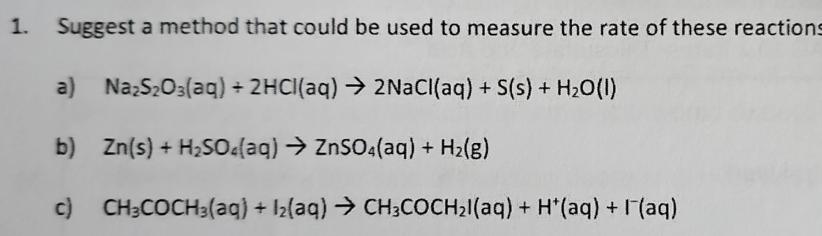 Suggest a method that could be used to measure the rate of these reactions 
a) Na_2S_2O_3(aq)+2HCl(aq)to 2NaCl(aq)+S(s)+H_2O(l)
b) Zn(s)+H_2SO_4(aq)to ZnSO_4(aq)+H_2(g)
c) CH_3COCH_3(aq)+I_2(aq)to CH_3COCH_2I(aq)+H^+(aq)+I^-(aq)