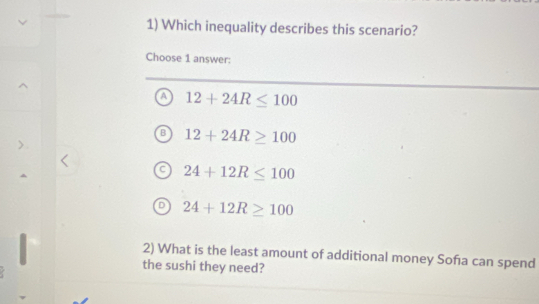 Which inequality describes this scenario?
Choose 1 answer:
a 12+24R≤ 100
B 12+24R≥ 100
a 24+12R≤ 100
D 24+12R≥ 100
2) What is the least amount of additional money Soña can spend
the sushi they need?