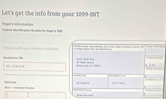 Let’s get the info from your 1099-INT 
Payer's information 
Federal Identification Number (or Payer's TIN) 
PAYER'S name, street astdness, city or towm, state or precnce, country overline CP Payer a 6ON iptor 
This is usually your financial institution. or forsign postal onde, and telechone ns 
Recipient's TIN Local Bank East 1 honed ixme
45 Main Street
55-1234576 Near wood, N V 00011 $ 11 00
3 Eany witedramat 
PAYER S TIN RECHFIENTS TIN 5
3 inmerest on LLS. 5
Interest 55-1234576 333 -77 -4321
5 
Dox 1 - Interest income FECIPTENT O nama 4 Fadterst inuton s 
Ailani Marshall 
$