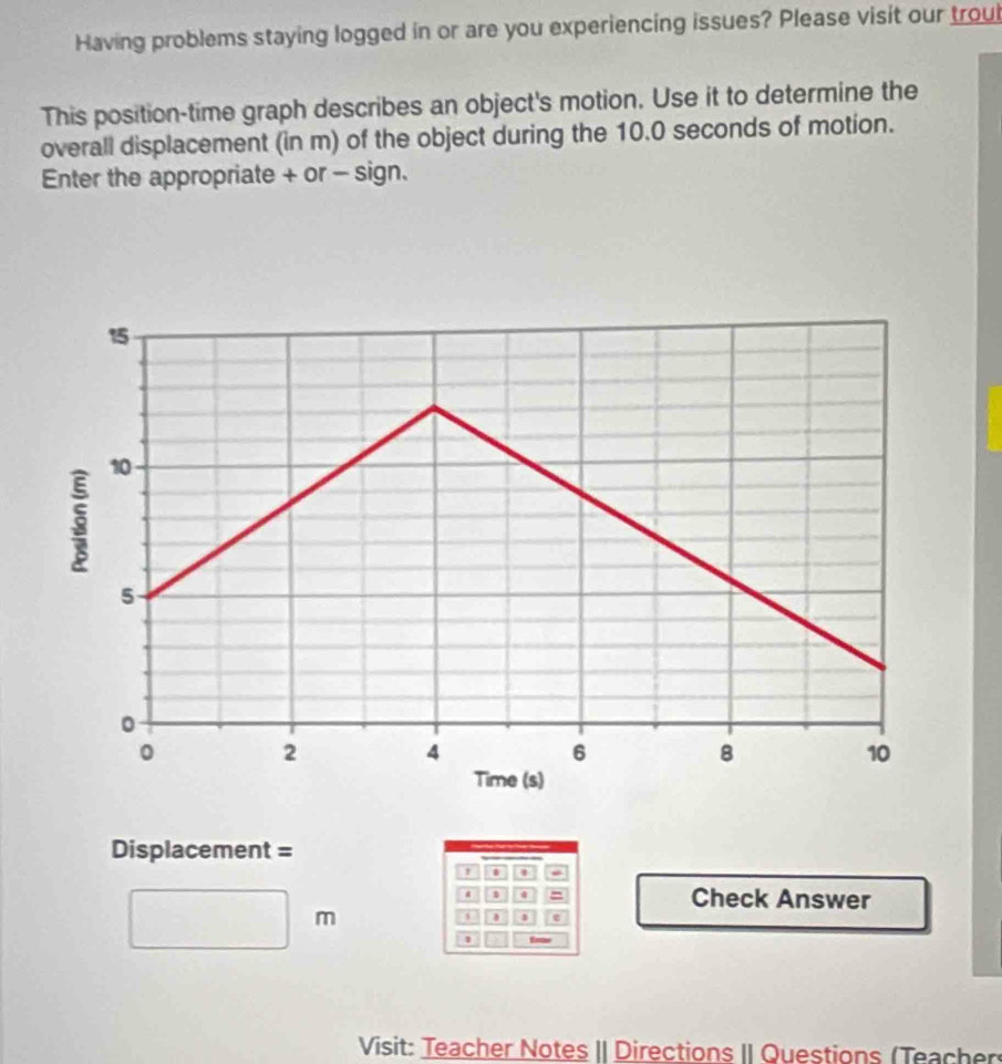 Having problems staying logged in or are you experiencing issues? Please visit our troul 
This position-time graph describes an object's motion. Use it to determine the 
overall displacement (in m) of the object during the 10.0 seconds of motion. 
Enter the appropriate + or - sign.
Displacement =
1 . 1. 1 4 = Check Answer
m
s 
1 
Visit: Teacher Notes II Directions II Questions (Teacher