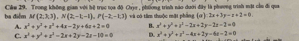 Trong không gian với hệ trục tọa độ Oxyz , phương trình nào dưới đây là phương trình mặt cầu đi qua
ba điểm M(2;3;3), N(2;-1;-1), P(-2;-1;3) và có tâm thuộc mặt phẳng (0 ):2x+3y-z+2=0.
A. x^2+y^2+z^2+4x-2y+6z+2=0 B. x^2+y^2+z^2-2x+2y-2z-2=0
C. x^2+y^2+z^2-2x+2y-2z-10=0 D. x^2+y^2+z^2-4x+2y-6z-2=0