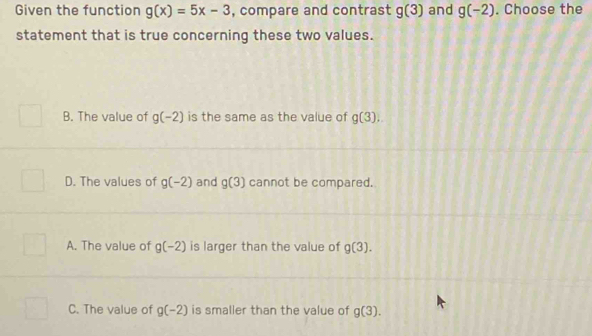 Given the function g(x)=5x-3 , compare and contrast g(3) and g(-2). Choose the
statement that is true concerning these two values.
B. The value of g(-2) is the same as the value of g(3).
D. The values of g(-2) and g(3) cannot be compared.
A. The value of g(-2) is larger than the value of g(3).
C. The value of g(-2) is smaller than the value of g(3).