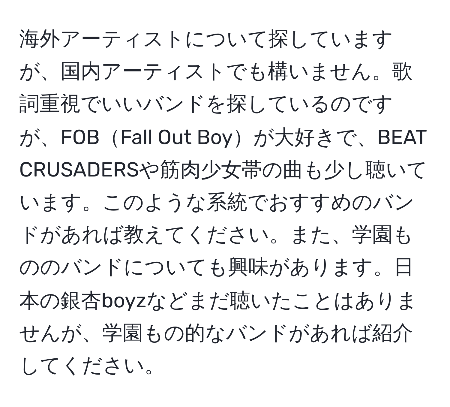 海外アーティストについて探していますが、国内アーティストでも構いません。歌詞重視でいいバンドを探しているのですが、FOBFall Out Boyが大好きで、BEAT CRUSADERSや筋肉少女帯の曲も少し聴いています。このような系統でおすすめのバンドがあれば教えてください。また、学園もののバンドについても興味があります。日本の銀杏boyzなどまだ聴いたことはありませんが、学園もの的なバンドがあれば紹介してください。