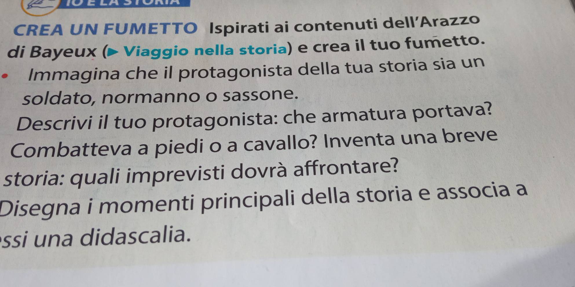 CREA UN FUMETTO Ispirati ai contenuti dell’Arazzo 
di Bayeux (▶ Viaggio nella storia) e crea il tuo fumetto. 
Immagina che il protagonista della tua storia sia un 
soldato, normanno o sassone. 
Descrivi il tuo protagonista: che armatura portava? 
Combatteva a piedi o a cavallo? Inventa una breve 
storia: quali imprevisti dovrà affrontare? 
Disegna i momenti principali della storia e associa a 
ssi una didascalia.