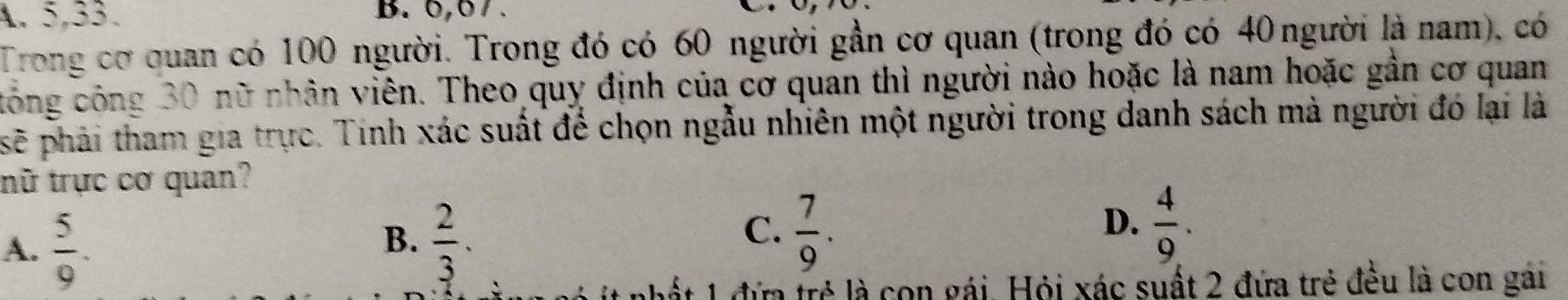 A. 5, 33. B. 0,0/ .
Trong cơ quan có 100 người. Trong đó có 60 người gần cơ quan (trong đó có 40 người là nam), có
tông công 30 nữ nhân viên. Theo quy định của cơ quan thì người nào hoặc là nam hoặc gần cơ quan
sẽ phải tham gia trực. Tinh xác suất để chọn ngẫu nhiên một người trong danh sách mà người đó lại là
tnữ trực cơ quan?
A.  5/9 .
C.
B.  2/3 .  7/9 .
D.  4/9 . 
đứa trẻ là con gái. Hỏi xác suất 2 đứa trẻ đều là con gái