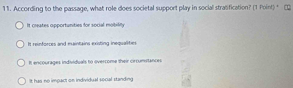 According to the passage, what role does societal support play in social stratification? (1 Point) *
It creates opportunities for social mobility
It reinforces and maintains existing inequalities
It encourages individuals to overcome their circumstances
It has no impact on individual social standing