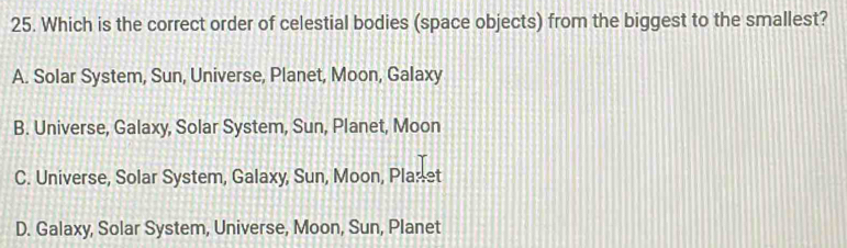 Which is the correct order of celestial bodies (space objects) from the biggest to the smallest?
A. Solar System, Sun, Universe, Planet, Moon, Galaxy
B. Universe, Galaxy, Solar System, Sun, Planet, Moon
C. Universe, Solar System, Galaxy, Sun, Moon, Planet
D. Galaxy, Solar System, Universe, Moon, Sun, Planet