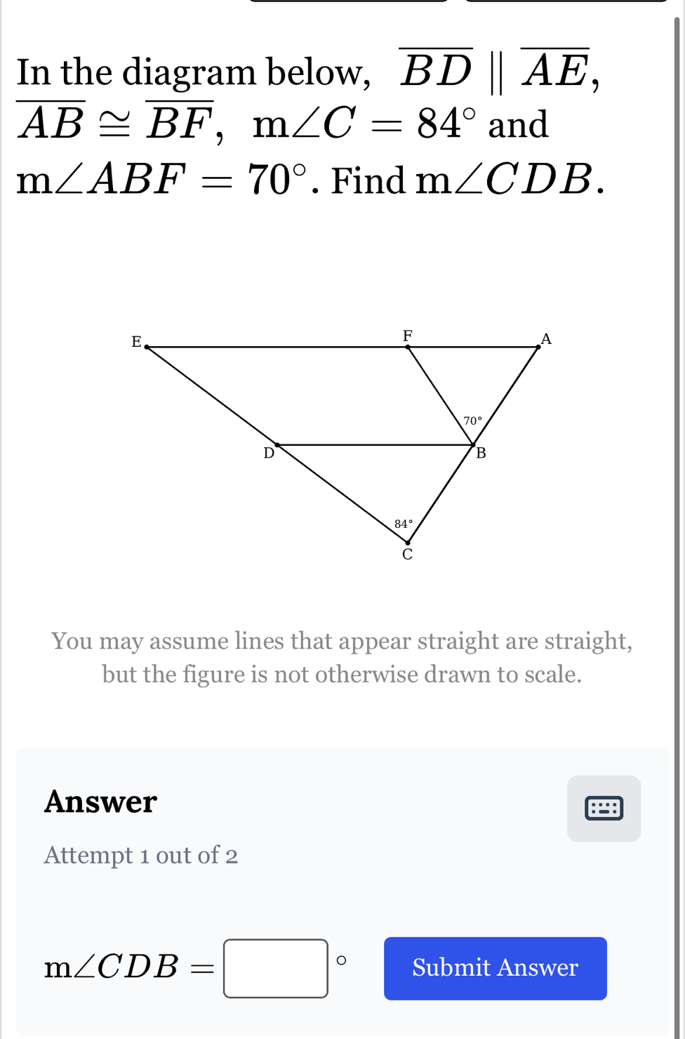 In the diagram below, overline BD||overline AE,
overline AB≌ overline BF,m∠ C=84° and
m∠ ABF=70°. Find m∠ CDB.
You may assume lines that appear straight are straight,
but the figure is not otherwise drawn to scale.
Answer
Attempt 1 out of 2
m∠ CDB=□° Submit Answer