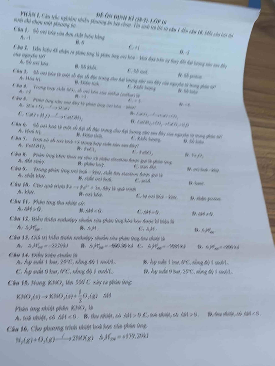 Đề Ôn Định kả (28-2), láP 19
sinh chi chạn một phương lm
PHAN L Cầu tràc nghệm nnềm phương in lựa chơn Thị sinh trị tn t câu 1 đễn cầu 18, Ifa củu bía t
Câu 1 Sh oai hóa của đơn chất biên bằng
A_1=1
sia mprée v 0 
Cầu 2, Đầu hiệu đề nhâm ra phin trng là phin tng mô hia - Vi đợ trin v tray đhi đi lưrng năn ma đây
A. Sh mi lha : l(d
A M  óm t
Cu 3,  Sh mà bám tà một số đại số độc trung co đại trợng cận cai bày của nguyên từ trong phán t
C. V s do vưng D.  s
Câu 4 Trong hợp chất 901, só vó hóa của sultp (mitar) là
A/ 47
1+4
Cầu 9,  '  Phin tng nàa sân đy t pân trg có bha  H ành
2Ca+O_2to 2CaOH
C, C(d)+H/)_ to Ca(OH), (JH_2)^-H)(FH_4)
Cal(R),+CH_3to Ca(Hf)
Câu 6   Sh ci hoi tà một số đợ số đặc trung cho đại tương vậo sam tây sủa ngyện từ tng phản tt
A, kevle toy. C h  h t n D. 9 
Cu T  Tron ch sh cà rại 2  yong ngy ciền càn sia táy
V_NH)_2
forall _6,4,
V_B=/
y_np_2
Chu %  _ Phim trg cêm theo sý dạo và niâp dưdnm hayc tp tà gản ty
A  a shy
1 lde -  
Chu 9. ' Trong phên tng ci hch =  khu, chất thủ dư chon bayc gả là
A chín khú
C aciA
D toe .
Câu 10, Cho quh tên V_B=24+3s+38, 45°
(77))/28
C (yonitivi=124
A k D  dn gu n 
Cầâu 11. Phân lng thu nhiệt c
AH>0,
△ H<0.
C A44=9.
1 ∠ 64* 9
Cầu 12, Biến thiên enthưlpy chuẩn của phân tng hóa học đuợc kế hiệu là
A, △ ,111^circ ,
AM D, 10PT_200
Cầu 12, Chú tị viên trên enthdgy chuân của giân lg tou nnh là
△ _1H_(ma)°=-2220kJ h,H_m==860,284J C hH_m=-159=45 D △ H_AB=+HB+4
Chu 14, Đều kiện chuân tà
25^C ồng độ 1 me//1, B, hp mất 1 tac, PC, nổng độ 1 muớ 1
C. hp vua 0bar, 0°C 2 nồ ng độ 1 mơ//L, , hp sule 0 ter , 25° C, nằng tộ 1 m  
Câu 15, Nung KNO,W 1J C y và phân lg
KNO,(s)to KNO,(s)+ 1/2 O,(s)
Phân (ng nhiệt phân 1/13
△ AS>θ ,
A, to4 nhiệt, có △ H<0</tex>  B. thu nhấật, ch AH>OA D. đau nilh , ch 6W<9.
Câu 16, Cho phương trình nhiệt hoa học của phân (g
N_2(g)+O_2(g)to 2NO(g) M_m=+179,20kJ