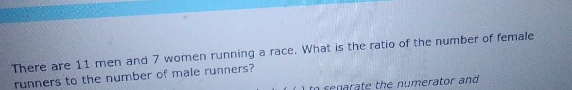 There are 11 men and 7 women running a race. What is the ratio of the number of female 
runners to the number of male runners? 
to senarate the numerator and