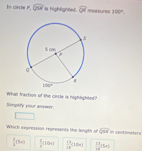 In circle P, widehat QSR is highlighted. widehat QR measures 100°,
What fraction of the circle is highlighted?
Simplify your answer.
Which expression represents the length of widehat QSR in centimeters
 2/3 (5π )  2/3 (10π )  13/18 (10π )  13/18 (5π )