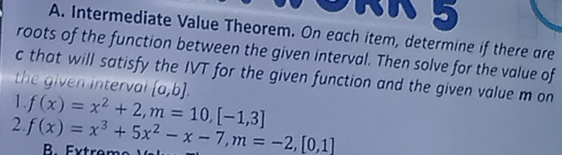 Intermediate Value Theorem. On each item, determine if there are
roots of the function between the given interval. Then solve for the value of
c that will satisfy the IVT for the given function and the given value m on
the given interval  a,b. 
1. f(x)=x^2+2, m=10,[-1,3]
2 f(x)=x^3+5x^2-x-7, m=-2,[0,1]