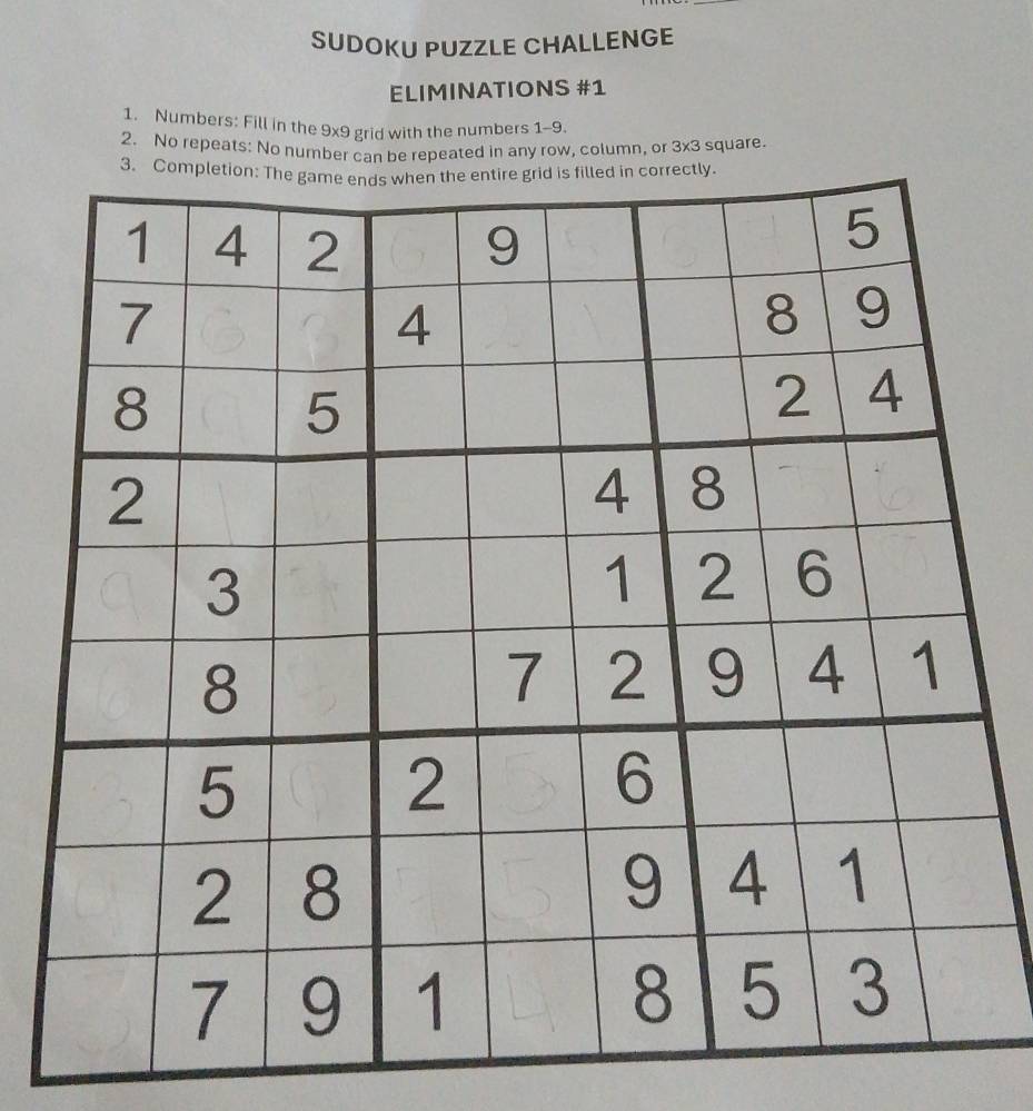 SUDOKU PUZZLE CHALLENGE 
ELIMINATIONS #1 
1. Numbers: Fill in the 9x9 grid with the numbers 1-9. 
2. No repeats: No number can be repeated in any row, column, or 3x3 square.