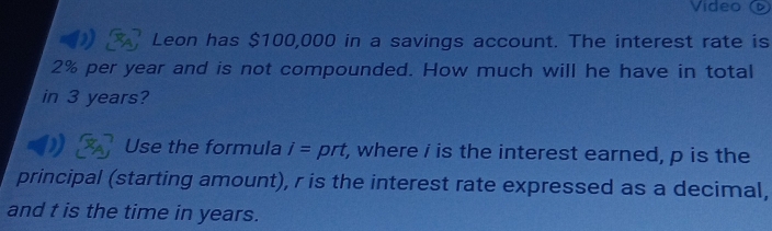 Video ( 
Leon has $100,000 in a savings account. The interest rate is
2% per year and is not compounded. How much will he have in total 
in 3 years? 
Use the formula I= prt t, where i is the interest earned, p is the 
principal (starting amount), r is the interest rate expressed as a decimal, 
and t is the time in years.