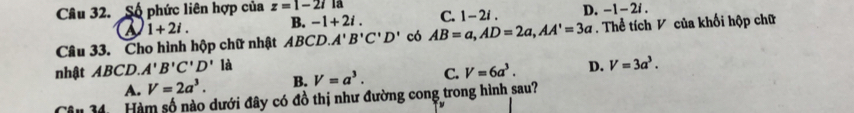 Số phức liên hợp của z=1-2i 13 i .
a 1+2i. B. -1+2i. C. 1-2i. D. -1-2
Câu 33. Cho hình hộp chữ nhật ABCD. A'B'C'D' có AB=a, AD=2a, AA'=3a. Thể tích V của khối hộp chữ
nhật ABCD. A'B'C'D' là
A. V=2a^3. B. V=a^3. C. V=6a^3. D. V=3a^3. 
Tâu 34 Hàm số nào dưới đây có đồ thị như đường cong trong hình sau?