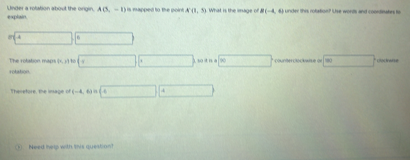 Under a rotation about the origin, A(5,-1) is mapped to the point A'(1,5) What is the image of B(-4,6) under this rotation? Use words and coordinates to 
explain. 
8 □ .6 
The rotation maps (x,y) to y _ so it is 90 counterclockwise or 180 clockwise 
rotation. 
Therefore, the image of (-4,6) i8 .4 
Need help with this question?