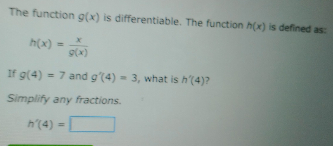 The function g(x) is differentiable. The function h(x) is defined as:
h(x)= x/g(x) 
If g(4)=7 and g'(4)=3 ,what is h'(4) ? 
Simplify any fractions.
h'(4)=□