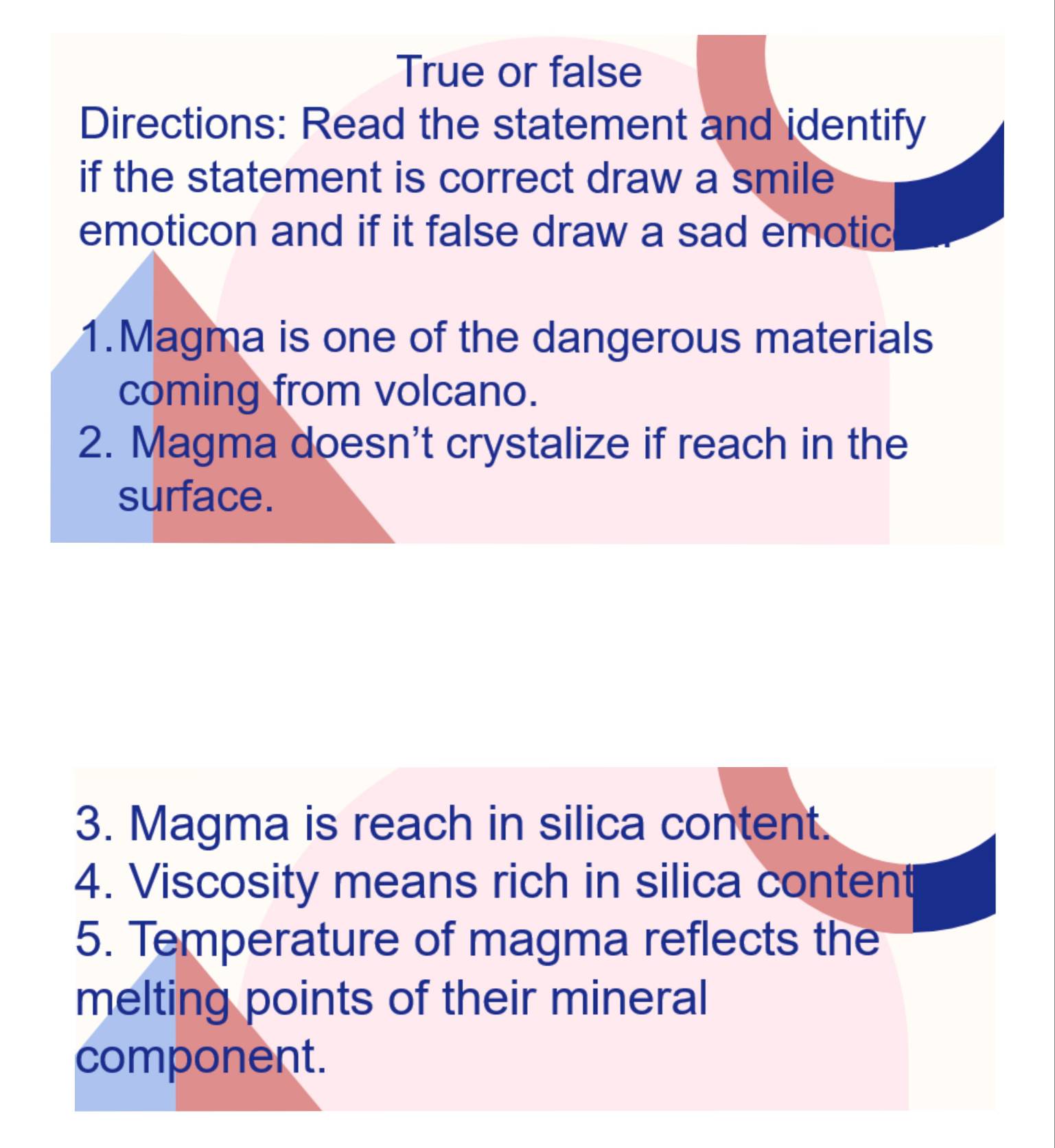 True or false 
Directions: Read the statement and identify 
if the statement is correct draw a smile 
emoticon and if it false draw a sad emotic 
1.Magma is one of the dangerous materials 
coming from volcano. 
2. Magma doesn't crystalize if reach in the 
surface. 
3. Magma is reach in silica content. 
4. Viscosity means rich in silica content 
5. Temperature of magma reflects the 
melting points of their mineral 
component.