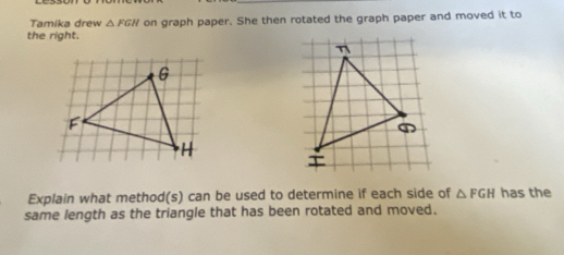 Tamika drew △ FGH on graph paper. She then rotated the graph paper and moved it to 
the right. 
Explain what method(s) can be used to determine if each side of △ FGH has the 
same length as the triangle that has been rotated and moved.