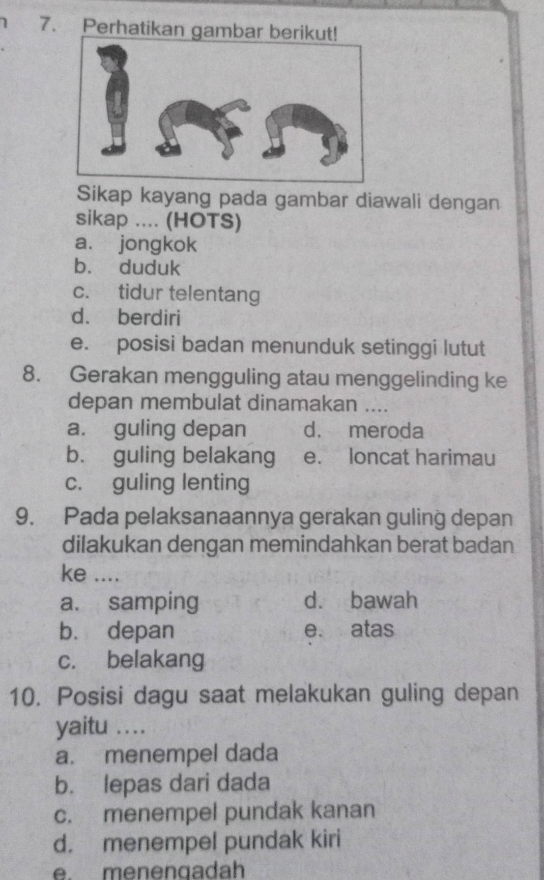 Perhatikan gam
Sikap kayang pada gambar diawali dengan
sikap .... (HOTS)
a. jongkok
b. duduk
c. tidur telentang
d. berdiri
e. posisi badan menunduk setinggi lutut
8. Gerakan mengguling atau menggelinding ke
depan membulat dinamakan ....
a. guling depan d. meroda
b. guling belakang e. loncat harimau
c. guling lenting
9. Pada pelaksanaannya gerakan guling depan
dilakukan dengan memindahkan berat badan
ke ....
a. samping d. bawah
bù depan e. atas
c. belakang
10. Posisi dagu saat melakukan guling depan
yaitu ....
a. menempel dada
b. lepas dari dada
c. menempel pundak kanan
d. menempel pundak kiri
e. menengadah