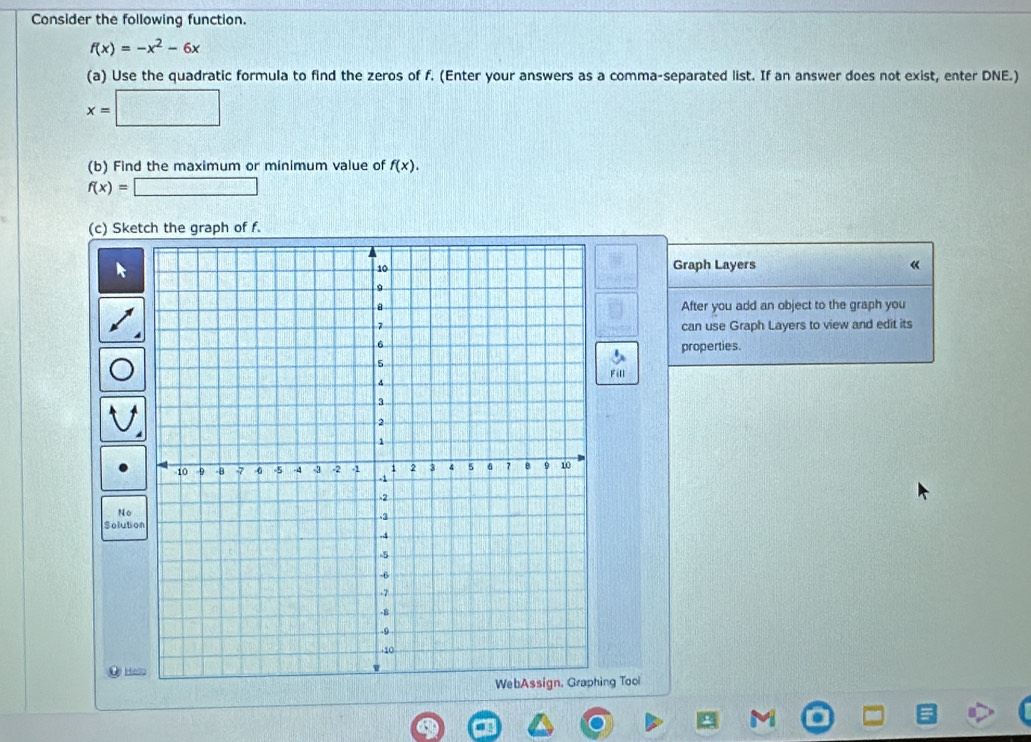 Consider the following function.
f(x)=-x^2-6x
(a) Use the quadratic formula to find the zeros of f. (Enter your answers as a comma-separated list. If an answer does not exist, enter DNE.)
x=□
(b) Find the maximum or minimum value of f(x).
f(x)=□
(c) Sketch the graph of f. 
Graph Layers « 
After you add an object to the graph you 
can use Graph Layers to view and edit its 
properties. 
Fill 
No 
Solution 
O Ha 
ing Tool