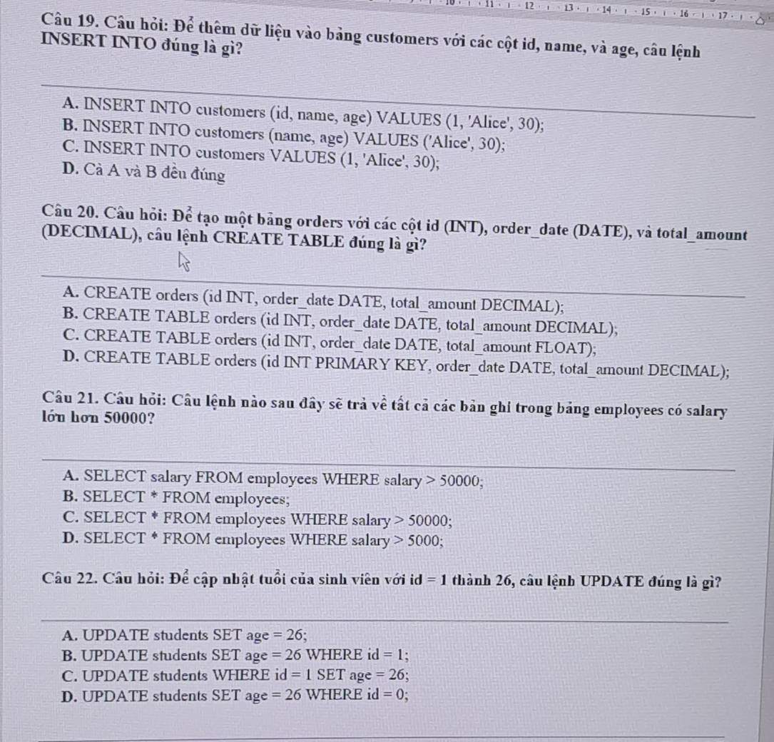 12 13 14 、 15 ，
Câu 19. Câu hỏi: De^2 thêm dữ liệu vào bảng customers với các cột id, name, và age, câu lệnh
INSERT INTO đúng là gì?
A. INSERT INTO customers (id, name, age) VALUES (1, 'Alice', 30);
B. INSERT INTO customers (name, age) VALUES ('Alice', 30);
C. INSERT INTO customers VALUES (1, 'Alice', 30);
D. Cà A và B đều đúng
Câu 20. Câu hỏi: De tạo một bảng orders với các cột id (INT), order_date (DATE), và total_amount
(DECIMAL), câu lệnh CREATE TABLE đúng là gì?
A. CREATE orders (id INT, order_date DATE, total_amount DECIMAL);
B. CREATE TABLE orders (id INT , order_date DATE, total_amount DECIMAL);
C. CREATE TABLE orders (id INT, order_date DATE, total_amount FLOAT);
D. CREATE TABLE orders (id INT PRIMARY KEY, order_date DATE, total_amount DECIMAL);
Câu 21. Cầu hỏi: Câu lệnh nào sau đây sẽ trả về tất cả các bản ghi trong bảng employees có salary
lớn hơn 50000?
A. SELECT salary FROM employees WHERE salary 50000; 
_
B. SELECT * FROM employees;
C. SELECT * FROM employees WHERE salary 50000;
D. SELECT * FROM employees WHERE salary 5000; 
Câu 22. Câu hỏi: Để cập nhật tuổi của sinh viên với ic 1 =1 thành 26, câu lệnh UPDATE đúng là gì?
_
A. UPDATE students SET age =26.
B. UPDATE students SET age =26 WHERE d=1.
C. UPDATE students WHERE id =1SET age =26
D. UPDATE students SET ag e=26 WHERE id =0; .