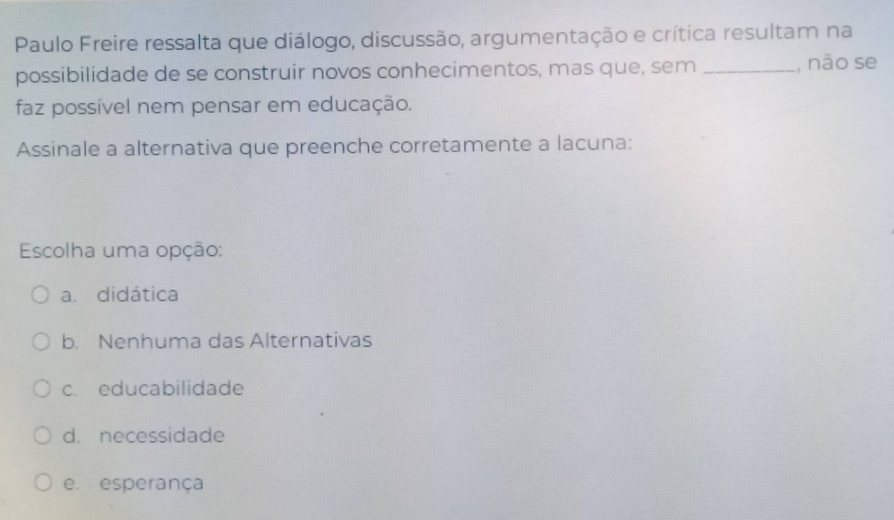 Paulo Freire ressalta que diálogo, discussão, argumentação e crítica resultam na
possibilidade de se construir novos conhecimentos, mas que, sem _, não se
faz possível nem pensar em educação.
Assinale a alternativa que preenche corretamente a lacuna:
Escolha uma opção:
a. didática
b. Nenhuma das Alternativas
c. educabilidade
d. necessidade
e. esperança