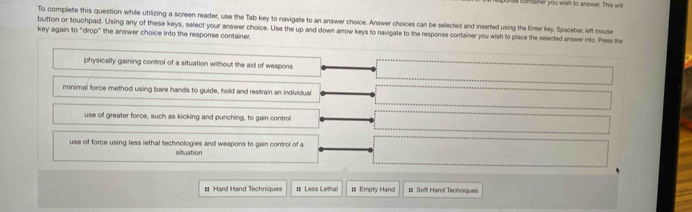 er you wish to answer. This will
To complete this question while utilizing a screen reader, use the Tab key to navigate to an answer choice. Answer choices can be selected and inserted using the Enter key, Spacebar, left mouse
button or touchpad. Using any of these keys, select your answer choice. Use the up and down arrow keys to navigate to the response container you wish to place the selected answer into. Press the
key again to "drop" the answer choice into the response container.
physically gaining control of a situation without the aid of weapons
minimal force method using bare hands to guide, hold and restrain an individual
use of greater force, such as kicking and punching, to gain control
use of force using less lethal technologies and weapons to gain control of a
situation
: Hard Hand Techniques :: Less Lethal : Empty Hand :: Soft Hand Techniques