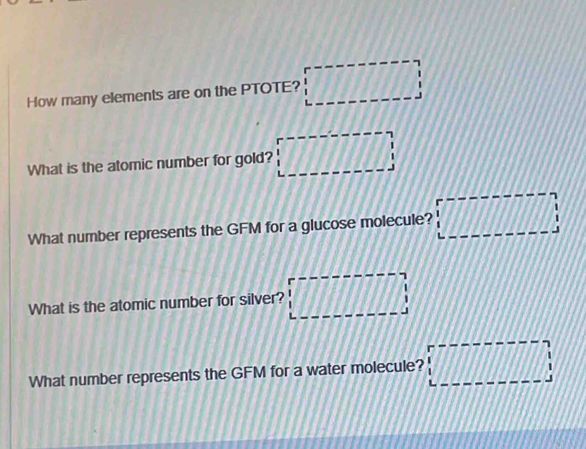 How many elements are on the PTOTE? □ 
What is the atomic number for gold? □ 
What number represents the GFM for a glucose molecule? □ □
What is the atomic number for silver? □ 1/11
What number represents the GFM for a water molecule? □